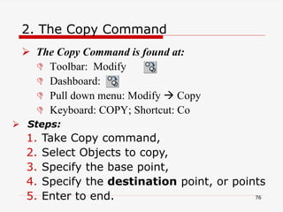2. The Copy Command
 The Copy Command is found at:
 Toolbar: Modify
 Dashboard:
 Pull down menu: Modify  Copy
 Keyboard: COPY; Shortcut: Co
 Steps:
1. Take Copy command,
2. Select Objects to copy,
3. Specify the base point,
4. Specify the destination point, or points
5. Enter to end. 76
 
