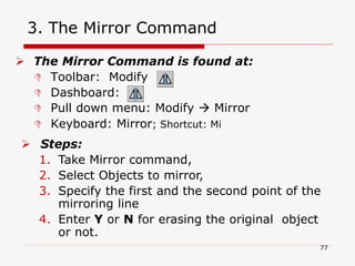 3. The Mirror Command
 The Mirror Command is found at:
 Toolbar: Modify
 Dashboard:
 Pull down menu: Modify  Mirror
 Keyboard: Mirror; Shortcut: Mi
 Steps:
1. Take Mirror command,
2. Select Objects to mirror,
3. Specify the first and the second point of the
mirroring line
4. Enter Y or N for erasing the original object
or not.
77
 