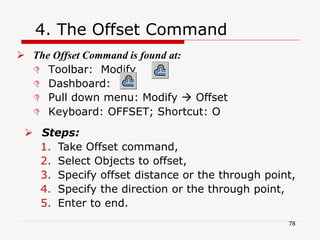 4. The Offset Command
 The Offset Command is found at:
 Toolbar: Modify
 Dashboard:
 Pull down menu: Modify  Offset
 Keyboard: OFFSET; Shortcut: O
 Steps:
1. Take Offset command,
2. Select Objects to offset,
3. Specify offset distance or the through point,
4. Specify the direction or the through point,
5. Enter to end.
78
 