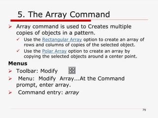  Array command is used to Creates multiple
copies of objects in a pattern.
 Use the Rectangular Array option to create an array of
rows and columns of copies of the selected object.
 Use the Polar Array option to create an array by
copying the selected objects around a center point.
Menus
 Toolbar: Modify
 Menu: Modify Array...At the Command
prompt, enter array.
 Command entry: array
79
5. The Array Command
 