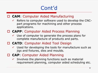  CAM: Computer Aided Manufacturing
 Refers to computer software used to develop the CNC-
part programs for machining and other process
applications.
 CAPP: Computer Aided Process Planning
 Use of computer to generate the process plans for
complete manufacture of products and parts.
 CATD: Computer Aided Tool Design
 Used for developing the tools for manufacture such as
jigs and fixtures, dies and moulds.
 CAP: Computer Aided Planning
 Involves the planning functions such as material
requirement planning, computer aided scheduling etc.
Cont’d
8
 