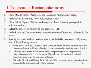 I. To create a Rectangular array
1. Click Modify menu Array....At the Command prompt, enter array.
2. In the Array dialog box, select Rectangular Array.
3. Click Select Objects. The Array dialog box closes. You are prompted for
object selection.
4. Select the objects to be arrayed and press ENTER.
5. In the Rows and Columns boxes, enter the number of rows and columns in the
array.
6. Specify the horizontal and vertical spacing (offsets) between objects by using
one of the following methods:
 In the Row Offset and Column Offset boxes, enter the distance between rows and
between columns. Adding a plus sign (+) or a minus sign (-) determines direction.
 Click the Pick Both Offsets button to use the pointing device to specify the
diagonal corners of a cell in the array. The cell determines the vertical and
horizontal spacing of the rows and columns.
 Click the Pick Row Offset or Pick Column Offset button to use the pointing device
to specify the horizontal and vertical spacing. 80
 