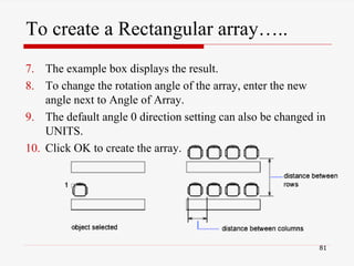7. The example box displays the result.
8. To change the rotation angle of the array, enter the new
angle next to Angle of Array.
9. The default angle 0 direction setting can also be changed in
UNITS.
10. Click OK to create the array.
81
To create a Rectangular array…..
 
