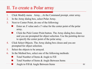 1. Click Modify menu Array....At the Command prompt, enter array.
2. In the Array dialog box, select Polar Array.
3. Next to Center Point, do one of the following:
 Enter an X value and a Y value for the center point of the polar
array.
 Click the Pick Center Point button. The Array dialog box closes
and you are prompted for object selection. Use the pointing device
to specify the center point of the polar array.
4. Click Select Objects. The Array dialog box closes and you are
prompted for object selection.
5. Select the objects to be arrayed.
6. In the Method box, select one of the following methods:
 Total Number of Items & Angle to Fill
 Total Number of Items & Angle Between Items
 Angle to Fill & Angle Between Items 82
II. To create a Polar array
 