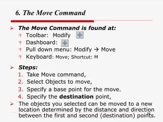 6. The Move Command
 The Move Command is found at:
 Toolbar: Modify
 Dashboard:
 Pull down menu: Modify  Move
 Keyboard: Move; Shortcut: M
 Steps:
1. Take Move command,
2. Select Objects to move,
3. Specify a base point for the move.
4. Specify the destination point,
 The objects you selected can be moved to a new
location determined by the distance and direction
between the first and second (destination) points.
85
 