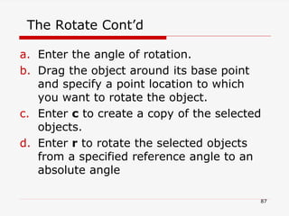 The Rotate Cont’d
a. Enter the angle of rotation.
b. Drag the object around its base point
and specify a point location to which
you want to rotate the object.
c. Enter c to create a copy of the selected
objects.
d. Enter r to rotate the selected objects
from a specified reference angle to an
absolute angle
87
 
