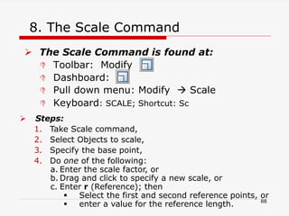 8. The Scale Command
 The Scale Command is found at:
 Toolbar: Modify
 Dashboard:
 Pull down menu: Modify  Scale
 Keyboard: SCALE; Shortcut: Sc
 Steps:
1. Take Scale command,
2. Select Objects to scale,
3. Specify the base point,
4. Do one of the following:
a. Enter the scale factor, or
b. Drag and click to specify a new scale, or
c. Enter r (Reference); then
 Select the first and second reference points, or
 enter a value for the reference length. 88
 