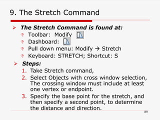 9. The Stretch Command
 The Stretch Command is found at:
 Toolbar: Modify
 Dashboard:
 Pull down menu: Modify  Stretch
 Keyboard: STRETCH; Shortcut: S
 Steps:
1. Take Stretch command,
2. Select Objects with cross window selection,
The crossing window must include at least
one vertex or endpoint.
3. Specify the base point for the stretch, and
then specify a second point, to determine
the distance and direction.
89
 