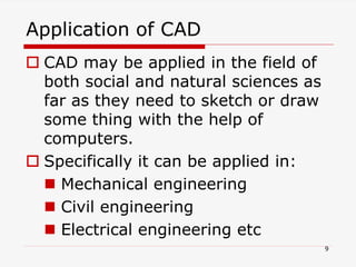 Application of CAD
 CAD may be applied in the field of
both social and natural sciences as
far as they need to sketch or draw
some thing with the help of
computers.
 Specifically it can be applied in:
 Mechanical engineering
 Civil engineering
 Electrical engineering etc
9
 