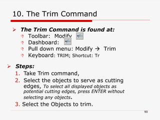 10. The Trim Command
 The Trim Command is found at:
 Toolbar: Modify
 Dashboard:
 Pull down menu: Modify  Trim
 Keyboard: TRIM; Shortcut: Tr
 Steps:
1. Take Trim command,
2. Select the objects to serve as cutting
edges, To select all displayed objects as
potential cutting edges, press ENTER without
selecting any objects.
3. Select the Objects to trim.
90
 