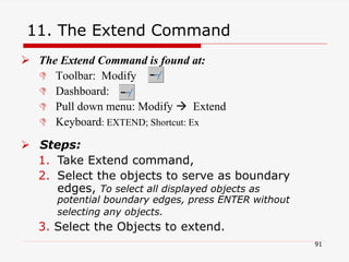 11. The Extend Command
 The Extend Command is found at:
 Toolbar: Modify
 Dashboard:
 Pull down menu: Modify  Extend
 Keyboard: EXTEND; Shortcut: Ex
 Steps:
1. Take Extend command,
2. Select the objects to serve as boundary
edges, To select all displayed objects as
potential boundary edges, press ENTER without
selecting any objects.
3. Select the Objects to extend.
91
 
