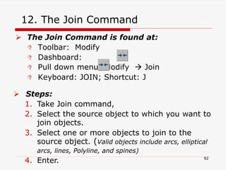 12. The Join Command
 The Join Command is found at:
 Toolbar: Modify
 Dashboard:
 Pull down menu: Modify  Join
 Keyboard: JOIN; Shortcut: J
 Steps:
1. Take Join command,
2. Select the source object to which you want to
join objects.
3. Select one or more objects to join to the
source object. (Valid objects include arcs, elliptical
arcs, lines, Polyline, and spines)
4. Enter. 92
 