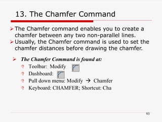 13. The Chamfer Command
 The Chamfer Command is found at:
 Toolbar: Modify
 Dashboard:
 Pull down menu: Modify  Chamfer
 Keyboard: CHAMFER; Shortcut: Cha
The Chamfer command enables you to create a
chamfer between any two non-parallel lines.
Usually, the Chamfer command is used to set the
chamfer distances before drawing the chamfer.
93
 
