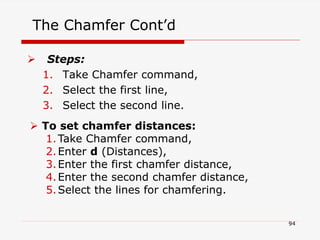 The Chamfer Cont’d
 Steps:
1. Take Chamfer command,
2. Select the first line,
3. Select the second line.
 To set chamfer distances:
1.Take Chamfer command,
2.Enter d (Distances),
3.Enter the first chamfer distance,
4.Enter the second chamfer distance,
5.Select the lines for chamfering.
94
 