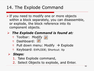 14. The Explode Command
 The Explode Command is found at:
 Toolbar: Modify
 Dashboard:
 Pull down menu: Modify  Explode
 Keyboard: EXPLODE; Shortcut: Xp
 Steps:
1. Take Explode command,
2. Select Objects to explode, and Enter.
If you need to modify one or more objects
within a block separately, you can disassemble,
or explode, the block reference into its
component objects.
95
 