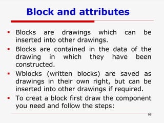 Block and attributes
96
 Blocks are drawings which can be
inserted into other drawings.
 Blocks are contained in the data of the
drawing in which they have been
constructed.
 Wblocks (written blocks) are saved as
drawings in their own right, but can be
inserted into other drawings if required.
 To creat a block first draw the component
you need and follow the steps:
 