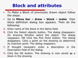 Block and attributes
97
 To Make a Block of previously drawn object follow
the steps:
 Go to Menu bar – draw – block – make then
block definition dialog box appears. Then do the
following:
A. Enter name of the block in the Name field.
B. Click the Select objects button. The dialog disappears.
On drawing Window select the object. The dialog
reappears. OR Click the Pick Point button. The dialog
disappears. Click a point on the drawing to determine
its insertion point. The dialog reappears.
C. If thought necessary enter a description in the
Description field of the dialog.
D. Click the OK button. The drawing is now saved as a
block in the drawing
 