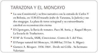 TARAZONA Y EL MONCAYO La casa Consistorial y su friso narrativo con la entrada de Carlos V en Bolonia, en 1530.El trazado árabe de Tarasuna, la Judería y sus dos sinagogas. La plaza de toros octogonal y su extraordinaria catedral en reconstrucción eterna El Cipotegato, la lluvia de tomates. Paco M. Soria, y  Raquel Meyer. La Escuela de Traductores. El Mº de Veruela, SXIII, Cisterciense. Centro de I. del Vino. El Parque natural del Moncayo, 10.000 ha( 2315m  S. Migue) Gustavo A. Bécquer. 1836-1864 . Desde mi Celda . Su hermano Valeriano  