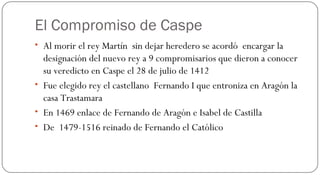 El Compromiso de Caspe Al morir el rey Martín  sin dejar heredero se acordó  encargar la designación del nuevo rey a 9 compromisarios que dieron a conocer su veredicto en Caspe el 28 de julio de 1412 Fue elegido rey el castellano  Fernando I que entroniza en Aragón la casa Trastamara En 1469 enlace de Fernando de Aragón e Isabel de Castilla De  1479-1516 reinado de Fernando el Católico  