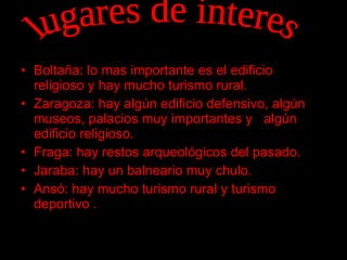 Boltaña: lo mas importante es el edificio religioso y hay mucho turismo rural. Zaragoza: hay algún edificio defensivo, algún  museos, palacios muy importantes y  algún edificio religioso. Fraga: hay restos arqueológicos del pasado. Jaraba: hay un balneario muy chulo. Ansó: hay mucho turismo rural y turismo deportivo . lugares de interes 