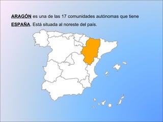 ARAGÓN es una de las 17 comunidades autónomas que tiene 
ESPAÑA. Está situada al noreste del país. 
 