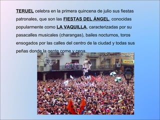 TERUEL celebra en la primera quincena de julio sus fiestas 
patronales, que son las FIESTAS DEL ÁNGEL, conocidas 
popularmente como LA VAQUILLA, caracterizadas por su 
pasacalles musicales (charangas), bailes nocturnos, toros 
ensogados por las calles del centro de la ciudad y todas sus 
peñas donde la gente come y cena. 
 