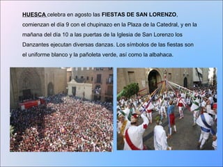 HUESCA celebra en agosto las FIESTAS DE SAN LORENZO, 
comienzan el día 9 con el chupinazo en la Plaza de la Catedral, y en la 
mañana del día 10 a las puertas de la Iglesia de San Lorenzo los 
Danzantes ejecutan diversas danzas. Los símbolos de las fiestas son 
el uniforme blanco y la pañoleta verde, así como la albahaca. 
 