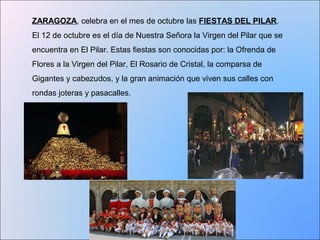 ZARAGOZA, celebra en el mes de octubre las FIESTAS DEL PILAR. 
El 12 de octubre es el día de Nuestra Señora la Virgen del Pilar que se 
encuentra en El Pilar. Estas fiestas son conocidas por: la Ofrenda de 
Flores a la Virgen del Pilar, El Rosario de Cristal, la comparsa de 
Gigantes y cabezudos, y la gran animación que viven sus calles con 
rondas joteras y pasacalles. 
 