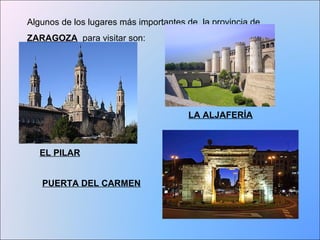 Algunos de los lugares más importantes de la provincia de 
ZARAGOZA para visitar son: 
EL PILAR 
LA ALJAFERÍA 
PUERTA DEL CARMEN 
 