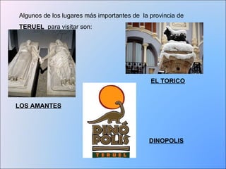 Algunos de los lugares más importantes de la provincia de 
TERUEL para visitar son: 
LOS AMANTES 
EL TORICO 
DINOPOLIS 
 