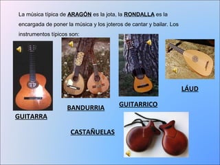 La música típica de ARAGÓN es la jota, la RONDALLA es la 
encargada de poner la música y los joteros de cantar y bailar. Los 
instrumentos típicos son: 
GUITARRA 
BANDURRIA GUITARRICO 
LÁUD 
CASTAÑUELAS 
 