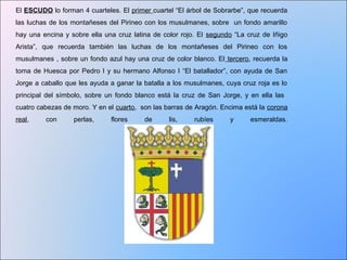 El ESCUDO lo forman 4 cuarteles. El primer cuartel “El árbol de Sobrarbe”, que recuerda 
las luchas de los montañeses del Pirineo con los musulmanes, sobre un fondo amarillo 
hay una encina y sobre ella una cruz latina de color rojo. El segundo “La cruz de Iñigo 
Arista”, que recuerda también las luchas de los montañeses del Pirineo con los 
musulmanes , sobre un fondo azul hay una cruz de color blanco. El tercero, recuerda la 
toma de Huesca por Pedro I y su hermano Alfonso I “El batallador”, con ayuda de San 
Jorge a caballo que les ayuda a ganar la batalla a los musulmanes, cuya cruz roja es lo 
principal del símbolo, sobre un fondo blanco está la cruz de San Jorge, y en ella las 
cuatro cabezas de moro. Y en el cuarto, son las barras de Aragón. Encima está la corona 
real, con perlas, flores de lis, rubíes y esmeraldas. 
 