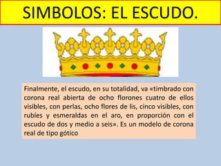 SIMBOLOS: EL ESCUDO.
Finalmente, el escudo, en su totalidad, va «timbrado con
corona real abierta de ocho florones cuatro de ellos
visibles, con perlas, ocho flores de lis, cinco visibles, con
rubíes y esmeraldas en el aro, en proporción con el
escudo de dos y medio a seis». Es un modelo de corona
real de tipo gótico
 