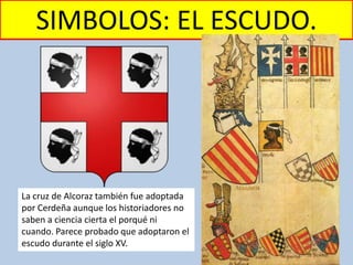 SIMBOLOS: EL ESCUDO.
La cruz de Alcoraz también fue adoptada
por Cerdeña aunque los historiadores no
saben a ciencia cierta el porqué ni
cuando. Parece probado que adoptaron el
escudo durante el siglo XV.
 