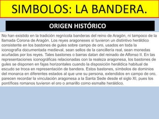 SIMBOLOS: LA BANDERA.
No han existido en la tradición regnícola banderas del reino de Aragón, ni tampoco de la
llamada Corona de Aragón. Los reyes aragoneses sí tuvieron un distintivo heráldico
consistente en los bastones de gules sobre campo de oro, usados en toda la
iconografía documentada medieval, sean sellos de la cancillería real, sean monedas
acuñadas por los reyes. Tales bastones o barras datan del reinado de Alfonso II. En las
representaciones iconográficas relacionadas con la realeza aragonesa, los bastones de
gules se disponen en fajas horizontales cuando la disposición heráldica habitual de
escudo se troca en representación de bandera. Estos bastones, símbolos de dominios
del monarca en diferentes estados al que une su persona, extendidos en campo de oro,
parecen recordar la vinculación aragonesa a la Santa Sede desde el siglo XI, pues los
pontífices romanos tuvieron el oro o amarillo como esmalte heráldico.
ORIGEN HISTÓRICO…
 