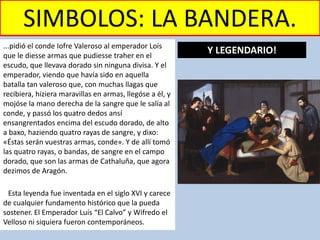 SIMBOLOS: LA BANDERA.
...pidió el conde Iofre Valeroso al emperador Loís
que le diesse armas que pudiesse traher en el
escudo, que llevava dorado sin ninguna divisa. Y el
emperador, viendo que havía sido en aquella
batalla tan valeroso que, con muchas llagas que
recibiera, hiziera maravillas en armas, llegóse a él, y
mojóse la mano derecha de la sangre que le salía al
conde, y passó los quatro dedos ansí
ensangrentados encima del escudo dorado, de alto
a baxo, haziendo quatro rayas de sangre, y dixo:
«Éstas serán vuestras armas, conde». Y de allí tomó
las quatro rayas, o bandas, de sangre en el campo
dorado, que son las armas de Cathaluña, que agora
dezimos de Aragón.
Esta leyenda fue inventada en el siglo XVI y carece
de cualquier fundamento histórico que la pueda
sostener. El Emperador Luís “El Calvo” y Wifredo el
Velloso ni siquiera fueron contemporáneos.
Y LEGENDARIO!
 