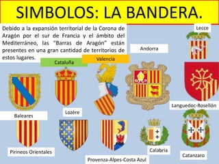 SIMBOLOS: LA BANDERA.
Debido a la expansión territorial de la Corona de
Aragón por el sur de Francia y el ámbito del
Mediterráneo, las “Barras de Aragón” están
presentes en una gran cantidad de territorios de
estos lugares.
Languedoc-Rosellón
Pirineos Orientales
Lozère
Provenza-Alpes-Costa Azul
Calabria
Catanzaro
Lecce
Baleares
Cataluña
Valencia
Andorra
 