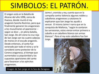 SIMBOLOS: EL PATRÓN.
El origen está en la Batalla de
Alcoraz del año 1096, cerca de
Huesca, donde murió el rey
aragonés Sancho Ramírez, pero que
finalmente ganaron los aragoneses
a los musulmanes al aparecerse --
según se dice--, en plena batalla,
San Jorge. De ahí viene la cruz roja
de San Jorge con las cuatro cabezas
de moros en el escudo aragonés.
Desde entonces, el santo fue
venerado por todo el reino y se le
consideró como protector de la
Corona aragonesa, al tiempo que
aumentaba su popularidad y las
supuestas apariciones del santo
para favorecer a los ejércitos
aragoneses.
Jaime I, cronista y rey, cuenta que en la
campaña contra Valencia algunos nobles y
caballeros aragoneses y catalanes le
explicaron que San Jorge les ayudó a
vencer. El mismo Jaime I narra que en la
conquista de Mallorca, "según le contaron
los sarracenos, estos vieron entrar primero a
caballo a un caballero blanco con armas
blancas". Para el rey este caballero fue San
Jorge.
Imagen de San jorge en la Seo de Zaragoza
 