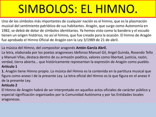 SIMBOLOS: EL HIMNO.
Uno de los símbolos más importantes de cualquier nación es el himno, que es la plasmación
musical del sentimiento patriótico de sus habitantes. Aragón, que surge como Autonomía en
1982, se debió de dotar de símbolos identitarios. Ya hemos visto como la bandera y el escudo
tienen un origen histórico, no así el himno, que fue creado para la ocasión. El himno de Aragón
fue aprobado el Himno Oficial de Aragón con la Ley 3/1989 de 21 de abril.
La música del Himno, del compositor aragonés Antón García Abril.
La letra, elaborada por los poetas aragoneses Idefonso Manuel Gil, Angel Guinda, Rosendo Tello
y Manuel Vílas, destaca dentro de su armazón poético, valores como libertad, justicia, razón,
verdad, tierra abierta... que históricamente representan la expresión de Aragón como pueblo.
Artículo 1
1. Aragón tiene Himno propio. La música del Himno es la contenida en la partitura musical que
figura como anexo I de la presente Ley. La letra oficial del Himno es la que figura en el anexo II
de la presente Ley.
Artículo 2
El Himno de Aragón habrá de ser interpretado en aquellos actos oficiales de carácter público y
especial significación organizados por la Comunidad Autónoma y por las Entidades locales
aragonesas.
 
