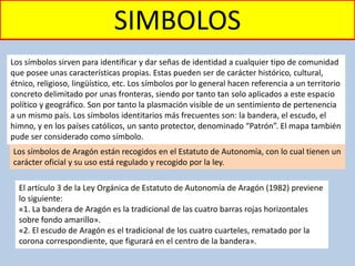 SIMBOLOS
Los símbolos sirven para identificar y dar señas de identidad a cualquier tipo de comunidad
que posee unas características propias. Estas pueden ser de carácter histórico, cultural,
étnico, religioso, lingüístico, etc. Los símbolos por lo general hacen referencia a un territorio
concreto delimitado por unas fronteras, siendo por tanto tan solo aplicados a este espacio
político y geográfico. Son por tanto la plasmación visible de un sentimiento de pertenencia
a un mismo país. Los símbolos identitarios más frecuentes son: la bandera, el escudo, el
himno, y en los países católicos, un santo protector, denominado “Patrón”. El mapa también
pude ser considerado como símbolo.
Los símbolos de Aragón están recogidos en el Estatuto de Autonomía, con lo cual tienen un
carácter oficial y su uso está regulado y recogido por la ley.
El artículo 3 de la Ley Orgánica de Estatuto de Autonomía de Aragón (1982) previene
lo siguiente:
«1. La bandera de Aragón es la tradicional de las cuatro barras rojas horizontales
sobre fondo amarillo».
«2. El escudo de Aragón es el tradicional de los cuatro cuarteles, rematado por la
corona correspondiente, que figurará en el centro de la bandera».
 