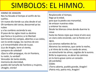SIMBOLOS: EL HIMNO.
HIMNO DE ARAGON
Nos ha llevado el tiempo al confín de los
sueños.
Un nuevo día tiende sus alas desde el sol.
Oh tambores del cierzo, descorred ya las
nubes
y a las cumbres ascienda la voz.
El paso de los siglos trazó su destino
que llama a la justicia y a la libertad.
Germinarán los campos, abiertos a sus cielos,
con la verde espiga, los racimos de oro
y el inmarchitable olivo de la paz.
¡Luz de Aragón, torre al viento,
campana de soledad!
¡Que tu afán propague, río sin frontera,
tu razón, tu verdad!
Vencedor de tanto olvido,
memoria de eternidad,
pueblo del tamaño de hombres y mujeres,
¡Aragón, vivirás!
Resplancede el tiempo;
llega ya la edad,
para que la piedra sea manantial,
de enlazar nuestras vidas
y entonar las voces.
Desde las blancas cimas donde duerme la
nieve
hasta los llanos rojos que mece el aire azul,
un claro cielo enciende, con la frente en el
agua,
sus coronas radiantes de luz.
Abramos las ventanas, que cante la noche,
y al ritmo de la vida, en rueda de amor,
se estrecharán las almas, cogidas de la aurora.
Brille la esperanza, se abran los caminos
en la tierra grave como un corazón.
(Al estribillo)
CODA:
¡Tierra abierta, pueblo grande, Aragón!
¡Patria mía, patria mía, Aragón!
 