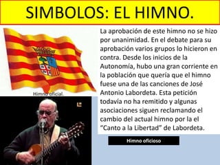 SIMBOLOS: EL HIMNO.
La aprobación de este himno no se hizo
por unanimidad. En el debate para su
aprobación varios grupos lo hicieron en
contra. Desde los inicios de la
Autonomía, hubo una gran corriente en
la población que quería que el himno
fuese una de las canciones de José
Antonio Labordeta. Esta petición
todavía no ha remitido y algunas
asociaciones siguen reclamando el
cambio del actual himno por la el
“Canto a la Libertad” de Labordeta.
Himno oficial.
Himno oficioso
 