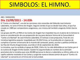 ABC / ZARAGOZA
Día 15/09/2011 - 14.03h
El "Canto a la Libertad", una de las canciones más conocidas del fallecido José Antonio
Labordeta, no será el himno de Aragón. Seguirá siendo el que es desde hace años, el que fue
creado en 1989 por compositores aragoneses, con música del también aragonés Antón García
Abril.
Los grupos del PP y el PAR en las Cortes de Aragón han impedido hoy en el pleno de la Cámara la
toma en consideración de una proposición de Ley para declarar himno de la Comunidad el
"Canto a la libertad" de José Antonio Labordeta. El rechazo a esta propuesta, fruto de una
iniciativa legislativa popular respaldada por 24.256 firmas, se ha producido en vísperas de
cumplirse el primer aniversario de la muerte del cantautor, poeta, escritor y político (militó en
las filas de Chunta Aragonesista), ocurrida el 19 de septiembre de 2010.
La iniciativa, que ha recibido el apoyo de PSOE, CHA e IU, ha sido defendida en las Cortes por el
ex Justicia de Aragón Emilio Gastón. Gastón ha argumentado en nombre de la comisión
promotora de la iniciativa que unas 40.000 personas le dieron a Labordeta su último adiós en la
capilla ardiente instalada en las Cortes y surgió de nuevo el deseo común de que el "Canto a la
Libertad" se convierta en el himno de la Comunidad.
SIMBOLOS: EL HIMNO.
 