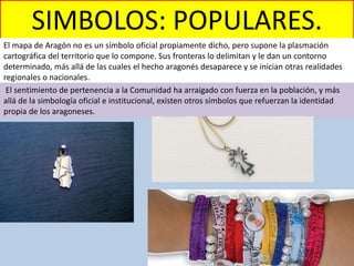 SIMBOLOS: POPULARES.
El mapa de Aragón no es un símbolo oficial propiamente dicho, pero supone la plasmación
cartográfica del territorio que lo compone. Sus fronteras lo delimitan y le dan un contorno
determinado, más allá de las cuales el hecho aragonés desaparece y se inician otras realidades
regionales o nacionales.
El sentimiento de pertenencia a la Comunidad ha arraigado con fuerza en la población, y más
allá de la simbología oficial e institucional, existen otros símbolos que refuerzan la identidad
propia de los aragoneses.
 