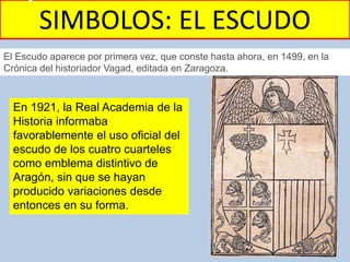 SIMBOLOS: EL ESCUDO
El Escudo aparece por primera vez, que conste hasta ahora, en 1499, en la
Crónica del historiador Vagad, editada en Zaragoza.
En 1921, la Real Academia de la
Historia informaba
favorablemente el uso oficial del
escudo de los cuatro cuarteles
como emblema distintivo de
Aragón, sin que se hayan
producido variaciones desde
entonces en su forma.
 