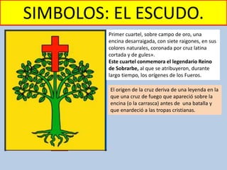 SIMBOLOS: EL ESCUDO.
Primer cuartel, sobre campo de oro, una
encina desarraigada, con siete raigones, en sus
colores naturales, coronada por cruz latina
cortada y de gules».
Este cuartel conmemora el legendario Reino
de Sobrarbe, al que se atribuyeron, durante
largo tiempo, los orígenes de los Fueros.
El origen de la cruz deriva de una leyenda en la
que una cruz de fuego que apareció sobre la
encina (o la carrasca) antes de una batalla y
que enardeció a las tropas cristianas.
 