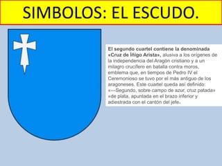SIMBOLOS: EL ESCUDO.
El segundo cuartel contiene la denominada
«Cruz de Íñigo Arista», alusiva a los orígenes de
la independencia del Aragón cristiano y a un
milagro crucífero en batalla contra moros,
emblema que, en tiempos de Pedro IV el
Ceremonioso se tuvo por el más antiguo de los
aragoneses. Este cuartel queda así definido:
«—Segundo, sobre campo de azur, cruz patada»
«de plata, apuntada en el brazo inferior y
adiestrada con el cantón del jefe».
 