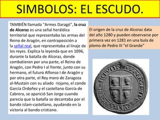 SIMBOLOS: EL ESCUDO.
TAMBIÉN llamada "Armes Daragó", la cruz
de Alcoraz es una señal heráldica
territorial que representaba las armas del
Reino de Aragón, en contraposición a
la señal real, que representaba al linaje de
los reyes. Explica la leyenda que en 1096,
durante la batalla de Alcoraz, donde
combatieron por una parte, el Reino de
Aragón, con Pedro I al frente, junto con su
hermano, el futuro Alfonso I de Aragón y
por otra parte, el Rey moro de Zaragoza
al-Mustain con su aliado riojano, el conde
García Ordoñez y el castellano García de
Cabrera, se aparició San Jorge cuando
parecía que la batalla se decantaba por el
bando islam-castellano, ayudando en la
victoria al bando cristiano.
El origen de la cruz de Alcoraz data
del año 1280 y pueden observarse por
primera vez en 1281 en una bula de
plomo de Pedro III "el Grande"
 