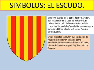 SIMBOLOS: EL ESCUDO.
El cuarto cuartel es la Señal Real de Aragón.
Son las armas de la Casa de Barcelona. El
primer testimonio del uso de este símbolo
como emblema de la Casa de Barcelona consta
del año 1150 en el sello del conde Ramón
Berenguer IV.
Otros expertos aseguran que las Barras de
Aragón comenzaron a usarse como
emblema del escudo de Alfonso II el Casto,
hijo de Ramón Berenguer IV y Petronila de
Aragón.
 