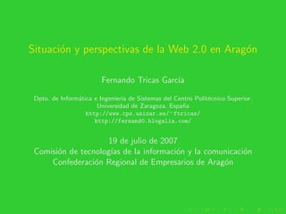 Situaci´n y perspectivas de la Web 2.0 en Arag´n
       o                                      o

                        Fernando Tricas Garc´
                                            ıa

 Dpto. de Inform´tica e Ingenier´ de Sistemas del Centro Polit´cnico Superior.
                a               ıa                            e
                       Universidad de Zaragoza, Espa˜a
                                                    n
                   http://www.cps.unizar.es/∼ftricas/
                      http://fernand0.blogalia.com/


                     19 de julio de 2007
 Comisi´n de tecnolog´ de la informaci´n y la comunicaci´n
       o              ıas               o               o
     Confederaci´n Regional de Empresarios de Arag´n
                 o                                o